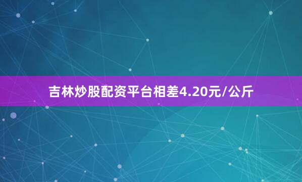 吉林炒股配资平台相差4.20元/公斤
