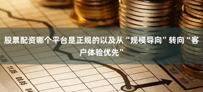 股票配资哪个平台是正规的以及从“规模导向”转向“客户体验优先”