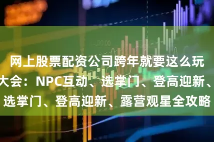 网上股票配资公司跨年就要这么玩！牯牛山武侠大会：NPC互动、选掌门、登高迎新、露营观星全攻略