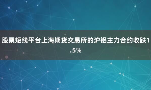 股票短线平台上海期货交易所的沪铝主力合约收跌1.5%