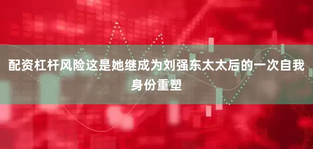 配资杠杆风险这是她继成为刘强东太太后的一次自我身份重塑